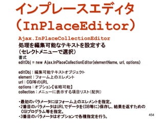 インプレースエディタ
（InPlaceEditor）
Ajax.InPlaceCollectionEditor
処理を編集可能なテキストを設定する
（セレクトメニューで選択）
書式
editObj = new Ajax.InPlaceCollectionEditor(elementName, url, options)

editObj : 編集可能テキストオブジェクト
element : フォーム上のエレメント
url : CGI等のURL
options : オプション【省略可能】
collection : メニューに表示する項目リスト（配列）

・最初のパラメータにはフォーム上のエレメントを指定。
・2番目のパラメータはURLでデータを（DB等に）保存し、結果を返すための
 CGIプログラム等を指定。
                                                                        454
・3番目のパラメータはオプションで各種指定を行う。
 