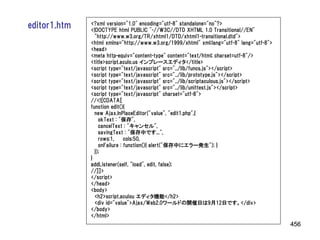 editor1.htm   <?xml version="1.0" encoding="utf-8" standalone="no"?>
              <!DOCTYPE html PUBLIC "-//W3C//DTD XHTML 1.0 Transitional//EN"
                "http://www.w3.org/TR/xhtml1/DTD/xhtml1-transitional.dtd">
              <html xmlns="http://www.w3.org/1999/xhtml" xml:lang="utf-8" lang="utf-8">
              <head>
              <meta http-equiv="content-type" content="text/html; charset=utf-8"/>
              <title>script.aculo.us インプレースエディタ</title>
              <script type="text/javascript" src="../lib/funcs.js"></script>
              <script type="text/javascript" src="../lib/prototype.js"></script>
              <script type="text/javascript" src="../lib/scriptaculous.js"></script>
              <script type="text/javascript" src="../lib/unittest.js"></script>
              <script type="text/javascript" charset="utf-8">
              //<![CDATA[
              function edit(){
                new Ajax.InPlaceEditor("value", "edit1.php",{
                  okText : "保存",
                  cancelText : "キャンセル",
                  savingText : "保存中です...",
                  rows:1,     cols:50,
                  onFailure : function(){ alert("保存中にエラー発生"); }
                });
              }
              addListener(self, "load", edit, false);
              //]]>
              </script>
              </head>
              <body>
                <h2>script.aculou エディタ機能</h2>
                <div id="value">Ajax/Web2.0ワールドの開催日は9月12日です。</div>
              </body>
              </html>
                                                                                          456
 