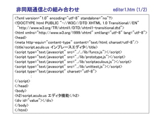 非同期通信との組み合わせ                                          editor1.htm (1/2)
<?xml version="1.0" encoding="utf-8" standalone="no"?>
<!DOCTYPE html PUBLIC "-//W3C//DTD XHTML 1.0 Transitional//EN"
  "http://www.w3.org/TR/xhtml1/DTD/xhtml1-transitional.dtd">
<html xmlns="http://www.w3.org/1999/xhtml" xml:lang="utf-8" lang="utf-8">
<head>
<meta http-equiv="content-type" content="text/html; charset=utf-8"/>
<title>script.aculo.us インプレースエディタ</title>
<script type="text/javascript" src="../../lib/funcs.js"></script>
<script type="text/javascript" src="../lib/prototype.js"></script>
<script type="text/javascript" src="../lib/scriptaculous.js"></script>
<script type="text/javascript" src="../lib/unittest.js"></script>
<script type="text/javascript" charset="utf-8">
          :
</script>
</head>
<body>
<h2>script.aculo.us エディタ機能</h2>
<div id="value"></div>
</body>
</html>
 
