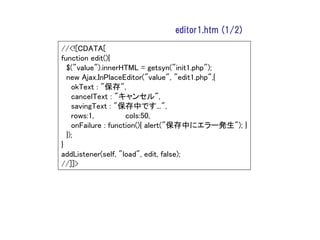 editor1.htm (1/2)

//<![CDATA[
function edit(){
  $("value").innerHTML = getsyn("init1.php");
  new Ajax.InPlaceEditor("value", "edit1.php",{
    okText : "保存",
    cancelText : "キャンセル",
    savingText : "保存中です...",
    rows:1,          cols:50,
    onFailure : function(){ alert("保存中にエラー発生"); }
  });
}
addListener(self, "load", edit, false);
//]]>
 