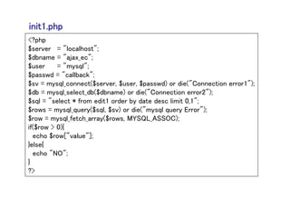 init1.php
<?php
$server = "localhost";
$dbname = "ajax_ec";
$user     = "mysql";
$passwd = "callback";
$sv = mysql_connect($server, $user, $passwd) or die("Connection error1");
$db = mysql_select_db($dbname) or die("Connection error2");
$sql = "select * from edit1 order by date desc limit 0,1";
$rows = mysql_query($sql, $sv) or die("mysql query Error");
$row = mysql_fetch_array($rows, MYSQL_ASSOC);
if($row > 0){
  echo $row["value"];
}else{
  echo "NO";
}
?>
 