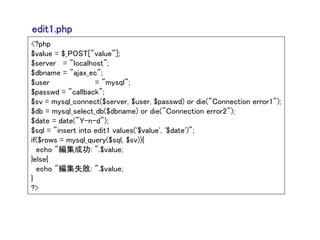 edit1.php
<?php
$value = $_POST["value"];
$server = "localhost";
$dbname = "ajax_ec";
$user               = "mysql";
$passwd = "callback";
$sv = mysql_connect($server, $user, $passwd) or die("Connection error1");
$db = mysql_select_db($dbname) or die("Connection error2");
$date = date("Y-n-d");
$sql = "insert into edit1 values('$value', '$date')";
if($rows = mysql_query($sql, $sv)){
  echo "編集成功: ".$value;
}else{
  echo "編集失敗: ".$value;
}
?>
 