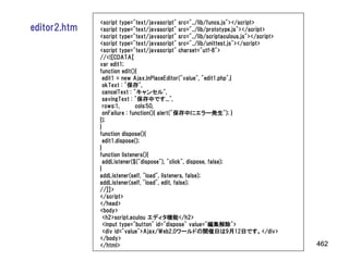 <script type="text/javascript" src="../lib/funcs.js"></script>
editor2.htm   <script type="text/javascript" src="../lib/prototype.js"></script>
              <script type="text/javascript" src="../lib/scriptaculous.js"></script>
              <script type="text/javascript" src="../lib/unittest.js"></script>
              <script type="text/javascript" charset="utf-8">
              //<![CDATA[
              var edit1;
              function edit(){
                edit1 = new Ajax.InPlaceEditor("value", "edit1.php",{
                okText : "保存",
                cancelText : "キャンセル",
                savingText : "保存中です...",
                rows:1,       cols:50,
                onFailure : function(){ alert("保存中にエラー発生"); }
              });
              }
              function dispose(){
                edit1.dispose();
              }
              function listeners(){
                addListener($("dispose"), "click", dispose, false);
              }
              addListener(self, "load", listeners, false);
              addListener(self, "load", edit, false);
              //]]>
              </script>
              </head>
              <body>
                <h2>script.aculou エディタ機能</h2>
                <input type="button" id="dispose" value="編集解除">
                <div id="value">Ajax/Web2.0ワールドの開催日は9月12日です。</div>
              </body>
              </html>                                                                  462
 