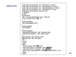<script type="text/javascript" src="../lib/funcs.js"></script>
editor3.htm   <script type="text/javascript" src="../lib/prototype.js"></script>
              <script type="text/javascript" src="../lib/scriptaculous.js"></script>
              <script type="text/javascript" src="../lib/unittest.js"></script>
              <script type="text/javascript" charset="utf-8">
              //<![CDATA[
              var edit1;
              function edit(){
                edit1 = new Ajax.InPlaceEditor("value", "edit1.php",
                 {rows:1, cols:50, okText: "保存" });
              }
              function editmode(){
                 edit1.enterEditMode("click");
              }
              function dispose(){
                 edit1.dispose();
              }
              function listeners(){
                 addListener($("editmode"), "click", editmode, false);
                 addListener($("dispose"), "click", dispose, false);
              }
              addListener(self, "load", listeners, false);
              addListener(self, "load", edit, false);
              //]]>
              </script>
              </head>
              <body>
                 <h2>script.aculou エディタ機能</h2>
                 <input type="button" id="editmode" value="編集開始">
                 <input type="button" id="dispose" value="編集解除">
                 <div id="value">Ajax/Web2.0ワールドの開催日は9月12日です。</div>
              </body>
              </html>                                                                  464
 