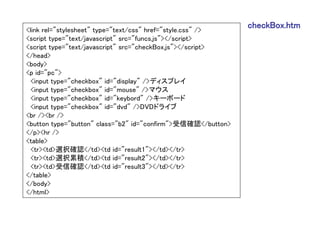 <link rel="stylesheet" type="text/css" href="style.css" />
                                                              checkBox.htm
<script type="text/javascript" src="funcs.js"></script>
<script type="text/javascript" src="checkBox.js"></script>
</head>
<body>
<p id="pc">
  <input type="checkbox" id="display" />ディスプレイ
  <input type="checkbox" id="mouse" />マウス
  <input type="checkbox" id="keybord" />キーボード
  <input type="checkbox" id="dvd" />DVDドライブ
<br /><br />
<button type="button" class="b2" id="confirm">受信確認</button>
</p><hr />
<table>
  <tr><td>選択確認</td><td id="result1"></td></tr>
  <tr><td>選択累積</td><td id="result2"></td></tr>
  <tr><td>受信確認</td><td id="result3"></td></tr>
</table>
</body>
</html>
 