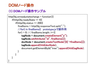 ＤＯＭノード操作
(1) DOMノード操作サンプル
httpObj.onreadystatechange = function(){
   if(httpObj.readyState == 4){
       if(httpObj.status == 200){
          finalItems = httpObj.responseText.split(",");
          //for(i in finalItems){ prototype.jsで副作用
          for(i = 0; i < finalItems.length; i++){
              tagNode = document.createElement("p");
              tagNode.setAttribute("id", finalItems[i]);
              docNode = document.createTextNode('[0] '+finalItems[i]);
              tagNode.appendChild(docNode);
              document.getElementById("tree").appendChild(tagNode);
          }
       }
   }
}
 