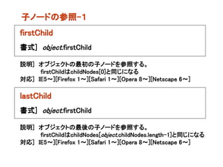 子ノードの参照-１
firstChild
書式] object.firstChild

説明] オブジェクトの最初の子ノードを参照する。
     firstChildはchildNodes[0]と同じになる
対応] IE5～][Firefox 1～][Safari 1～][Opera 8～][Netscape 6～]

lastChild
書式] object.firstChild

説明] オブジェクトの最後の子ノードを参照する。
     firstChildはchildNodes[object.childNodes.length-1]と同じになる
対応] IE5～][Firefox 1～][Safari 1～][Opera 8～][Netscape 6～]
 