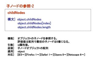 子ノードの参照-2
childNodes
構文] object.childNodes
    object.childNodes[index]
    object.childNodes.length


機能]   オブジェクトの子ノードを参照する。
      評価値は配列で最初の子ノードは0番になる。
引数]   id属性値。
返値]   子ノードオブジェクトの配列
適用]   object
対応]   [IE5～][Firefox 1～][Safari 1～][Opera 8～][Netscape 6～]
 