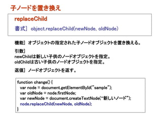 子ノードを置き換え
replaceChild
書式] object.replaceChild(newNode, oldNode)

機能] オブジェクトの指定された子ノードオブジェクトを置き換える。
引数]
newChildは新しい子供のノードオブジェクトを指定。
oldChildは古い子供のノードオブジェクトを指定。
返値] ノードオブジェクトを返す。

 function change() {
   var node = document.getElementById("sample");
   var oldNode = node.firstNode;
   var newNode = document.createTextNode(“新しいノード”);
   node.replaceChild(newNode, oldNode);
 }
 