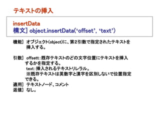 テキストの挿入

insertData
構文] object.insertData(‘offset’, ‘text’)
機能] オブジェクト(object)に、第２引数で指定されたテキストを
    挿入する。

引数] offsett：既存テキストのどの文字位置にテキストを挿入
   するかを指定する。
    text：挿入されるテキストリレラル。
    ※既存テキストは英数字と漢字を区別しないで位置指定
   できる。
適用] テキストノード、コメント
返値] なし。
 