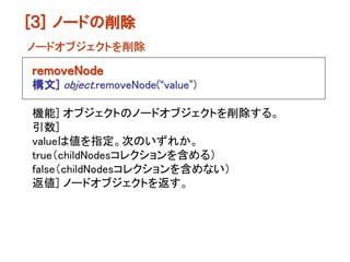 [３] ノードの削除
ノードオブジェクトを削除

removeNode
構文] object.removeNode(“value”)

機能] オブジェクトのノードオブジェクトを削除する。
引数]
valueは値を指定。次のいずれか。
true（childNodesコレクションを含める）
false（childNodesコレクションを含めない）
返値] ノードオブジェクトを返す。
 