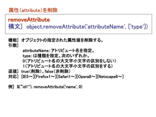 属性（attribute）を削除
removeAttribute
構文] object.removeAttribute('attributeName', ['type‘])

機能] オブジェクトの指定された属性値を削除する。
引数]
     attributeName：アトリビュート名を指定。
     type：は種類を指定。次のいずれか。
     0（アトリビュート名の大文字小文字の区別をしない）
     1（アトリビュート名の大文字小文字の区別をする）
返値] true（削除）、false（非削除）
対応] [IE5～][Firefox1～][Safari1～][Opera8～][Netscape6～]

例] $(“id1”). removeAttribute(‘name', 0)
 