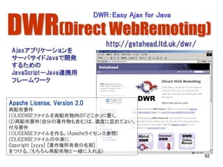 DWR(Direct WebRemoting)
                              DWR：Easy Ajax for Java


                                 http://getahead.ltd.uk/dwr/
 Ajaxアプリケーションを
 サーバサイドJavaで開発
 するための
 JavaScript－Java連携用
 フレームワーク


Apache License, Version 2.0
再配布要件
(1)LICENSEファイルを再配布物内の「どこか」に置く。
(2)再配布要件(自分の著作物も含む)は、適度に定めてよい。
付与要件
(1)LICENSEファイルを作る。(Apacheライセンス参照)
(2)LICENSEファイルの中身に
Copyright [yyyy] [著作権所有者の名前]
をつける。(もちろん再配布物と一緒に入れる)
                                                               82
 