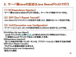 ２．サーバ側Javaの記述はJava Beans(POJO)で行う
（１) DI（Dependency Injection）
・サーバ側JavaはJavaBeans(POJO)で記述し、サーバサイド単独でテストできる。

（２） DRY（Don’t Repeat Yourself）
・Java Beansでビジネスロジックを記述する事により、重複のないコード記述が可能。

（３） CoC(Convention over Configuration)
・アノテーションにより、dwr.xmlの設定内容をJavaBeansに記述することが可能。

[POJO(Plain Old Java Object)]
 JavaオブジェクトがEJB(特にEJB 3より前のEJB)のように特殊なものではなく、
  ごく普通のJavaオブジェクトであることを強調した名称。
[DI(Dependency Injection)]
  互いにの独立性が高いコンポーネントを、アプリケーションとして結合する為の技術
[DRY（Don’t Repeat Yourself）]
 プログラムの重複を排除する考え方。
[CoC(Convention over Configuration)]
 設定よりも規約
                                                 85
 