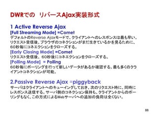 DWRでの リバースAjax実装形式
1 Active Reverse Ajax
[Full Streaming Mode] =Comet
デフォルトのReverse Ajaxモードで、クライアントへのレスポンスは最も早い。
リクエスト受信後、ブラウザのコネクションがまだ生きているかを見るために、
６０秒毎にコネエクションをクローズする。
[Early Closing Mode] =Comet
リクエスト受信後、 ６０秒後にコネエクションをクローズする。
[Polling Mode] = Polling
６０秒毎にポーリングを行って新しいデータがあるか確認する。最も多くのクラ
イアントコネクションが可能。

2.Passive Reverse Ajax =piggyback
サーバはクライアントへのキューイングしておき、次のリクエスト時に、同時に
レスポンス送信する。サーバ側のコネクション保持も、クライアントからのポー
リングもなく、この方式によるWebサーバへの追加の負荷は全くない。


                                             88
 