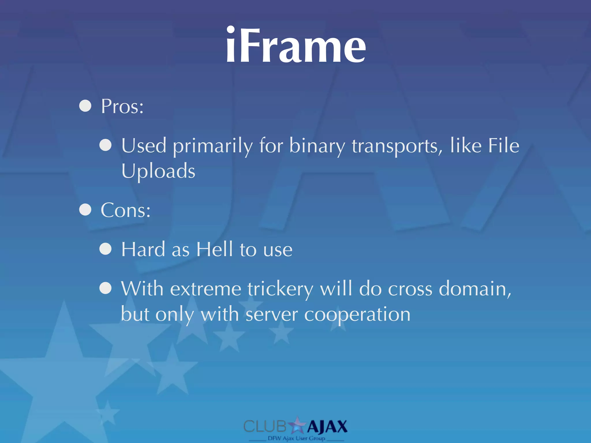 iFrame
• Pros:
 • Used primarily for binary transports, like File
     Uploads

• Cons:
 • Hard as Hell to use
 • With extreme trickery will do cross domain,
     but only with server cooperation
 