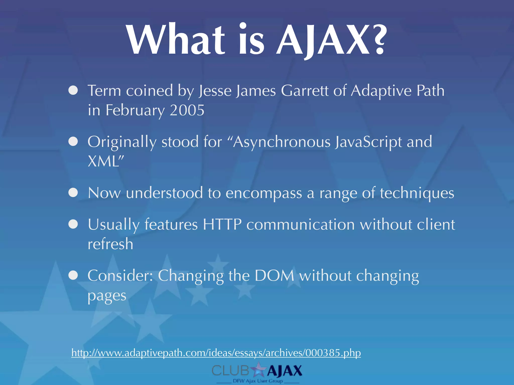 What is AJAX?
• Term coined by Jesse James Garrett of Adaptive Path
   in February 2005

• Originally stood for “Asynchronous JavaScript and
   XML”

• Now understood to encompass a range of techniques
• Usually features HTTP communication without client
   refresh

• Consider: Changing the DOM without changing
   pages


http://www.adaptivepath.com/ideas/essays/archives/000385.php
 