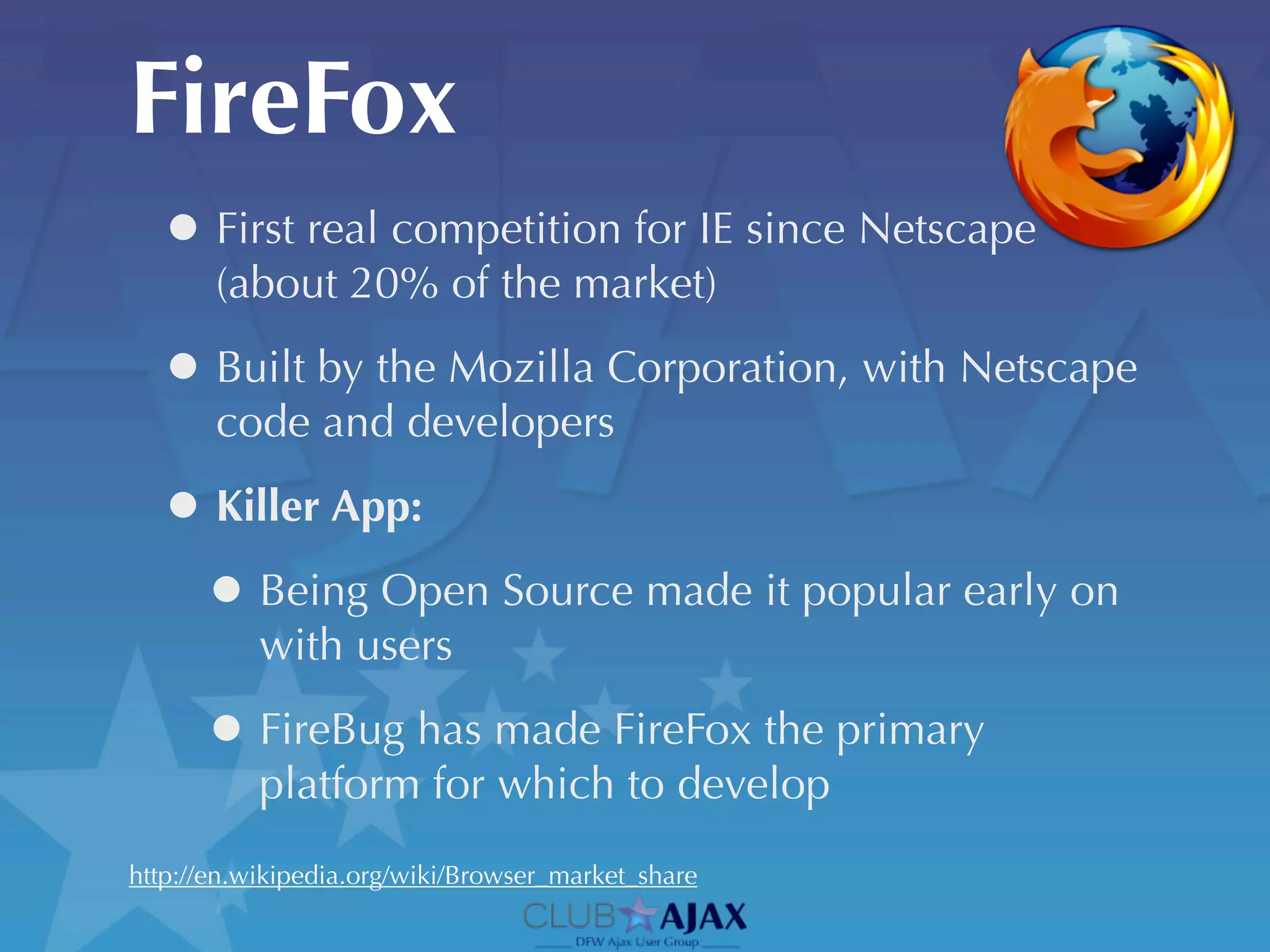 FireFox
  • First real competition for IE since Netscape
       (about 20% of the market)

  • Built by the Mozilla Corporation, with Netscape
       code and developers

  • Killer App:
   • Being Open Source made it popular early on
           with users

      • FireBug has made FireFox the primary
           platform for which to develop
http://en.wikipedia.org/wiki/Browser_market_share
 