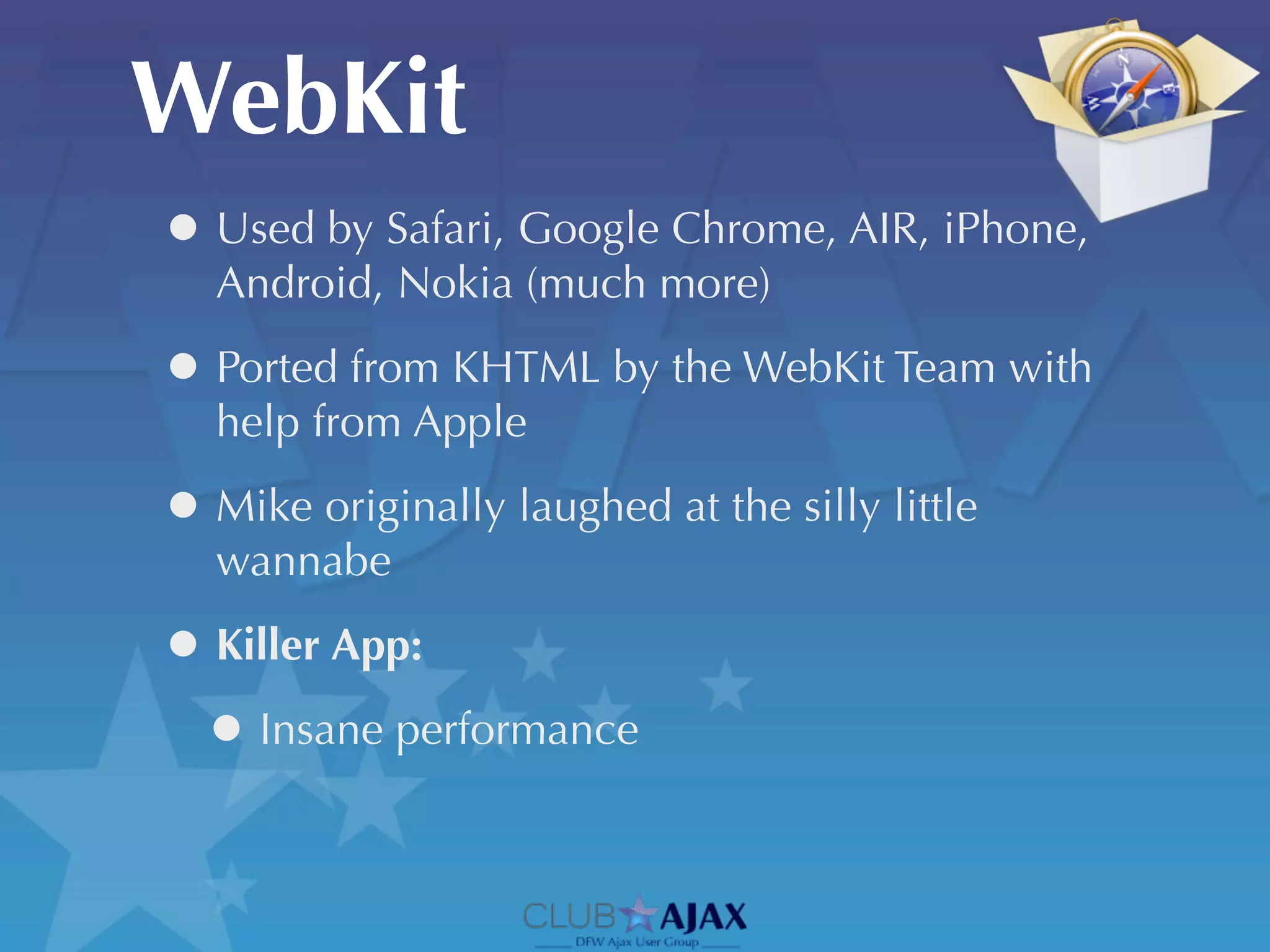 WebKit
• Used by Safari, Google Chrome, AIR, iPhone,
   Android, Nokia (much more)

• Ported from KHTML by the WebKit Team with
   help from Apple

• Mike originally laughed at the silly little
   wannabe

• Killer App:
 • Insane performance
 