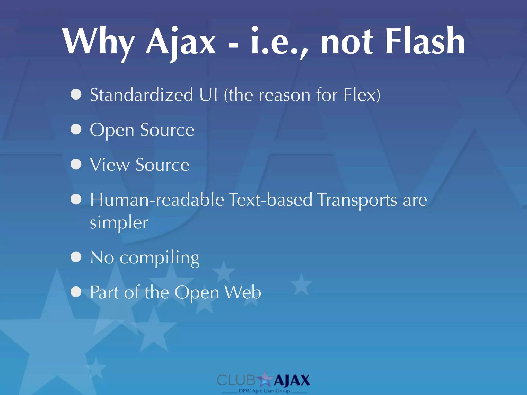Why Ajax - i.e., not Flash
• Standardized UI (the reason for Flex)
• Open Source
• View Source
• Human-readable Text-based Transports are
  simpler

• No compiling
• Part of the Open Web
 