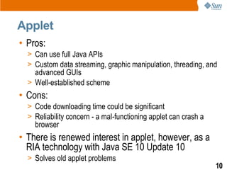 Applet
• Pros:
  > Can use full Java APIs
  > Custom data streaming, graphic manipulation, threading, and
    advanced GUIs
  > Well-established scheme
• Cons:
  > Code downloading time could be significant
  > Reliability concern - a mal-functioning applet can crash a
    browser
• There is renewed interest in applet, however, as a
  RIA technology with Java SE 10 Update 10
  > Solves old applet problems
                                                                 10
 