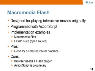 Macromedia Flash
• Designed for playing interactive movies originally
• Programmed with ActionScript
• Implementation examples
  > Macromedia Flex
  > Laszlo suite (open source)
• Pros:
  > Good for displaying vector graphics
• Cons:
  > Browser needs a Flash plug-in
  > ActionScript is proprietary
                                                       11
 