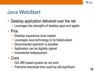 Java WebStart
• Desktop application delivered over the net
  > Leverages the strengths of desktop apps and applet
• Pros
  >   Desktop experience once loaded
  >   Leverages Java technology to its fullest extent
  >   Disconnected operation is possible
  >   Application can be digitally signed
  >   Incremental redeployment
• Cons
  > Old JRE-based system do not work
  > First-time download time could be still significant
                                                          12
 