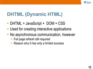 DHTML (Dynamic HTML)
• DHTML = JavaScript + DOM + CSS
• Used for creating interactive applications
• No asynchronous communication, however
  > Full page refresh still required
  > Reason why it has only a limited success




                                               13
 