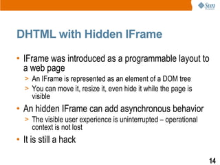 DHTML with Hidden IFrame

• IFrame was introduced as a programmable layout to
  a web page
  > An IFrame is represented as an element of a DOM tree
  > You can move it, resize it, even hide it while the page is
     visible
• An hidden IFrame can add asynchronous behavior
  > The visible user experience is uninterrupted – operational
     context is not lost
• It is still a hack

                                                                 14
 