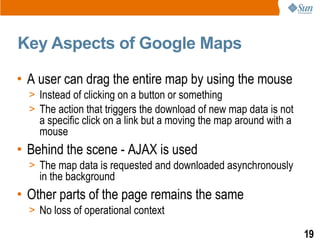 Key Aspects of Google Maps

• A user can drag the entire map by using the mouse
  > Instead of clicking on a button or something
  > The action that triggers the download of new map data is not
    a specific click on a link but a moving the map around with a
    mouse
• Behind the scene - AJAX is used
  > The map data is requested and downloaded asynchronously
    in the background
• Other parts of the page remains the same
  > No loss of operational context

                                                                    19
 