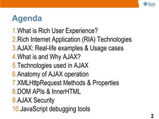 Agenda
1.What is Rich User Experience?
2.Rich Internet Application (RIA) Technologies
3.AJAX: Real-life examples & Usage cases
4.What is and Why AJAX?
5.Technologies used in AJAX
6.Anatomy of AJAX operation
7.XMLHttpRequest Methods & Properties
8.DOM APIs & InnerHTML
9.AJAX Security
10.JavaScript debugging tools
                                                 2
 