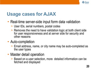 Usage cases for AJAX
• Real-time server-side input form data validation
  > User IDs, serial numbers, postal codes
  > Removes the need to have validation logic at both client side
    for user responsiveness and at server side for security and
    other reasons
• Auto-completion
  > Email address, name, or city name may be auto-completed as
    the user types
• Master detail operation
  > Based on a user selection, more detailed information can be
    fetched and displayed
                                                                    20
 