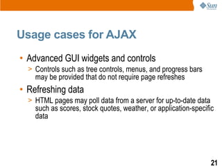 Usage cases for AJAX
• Advanced GUI widgets and controls
  > Controls such as tree controls, menus, and progress bars
    may be provided that do not require page refreshes
• Refreshing data
  > HTML pages may poll data from a server for up-to-date data
    such as scores, stock quotes, weather, or application-specific
    data




                                                                 21
 