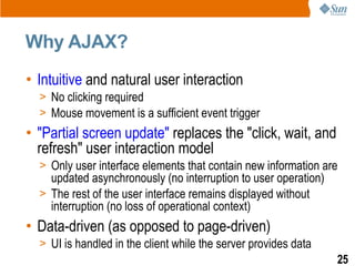 Why AJAX?
• Intuitive and natural user interaction
  > No clicking required
  > Mouse movement is a sufficient event trigger
• "Partial screen update" replaces the "click, wait, and
  refresh" user interaction model
  > Only user interface elements that contain new information are
    updated asynchronously (no interruption to user operation)
  > The rest of the user interface remains displayed without
    interruption (no loss of operational context)
• Data-driven (as opposed to page-driven)
  > UI is handled in the client while the server provides data
                                                                 25
 