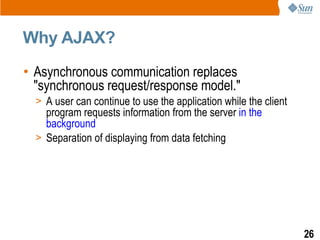Why AJAX?
• Asynchronous communication replaces
  "synchronous request/response model."
  > A user can continue to use the application while the client
    program requests information from the server in the
    background
  > Separation of displaying from data fetching




                                                                  26
 