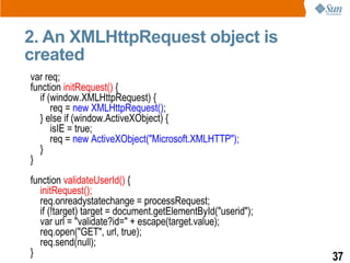 2. An XMLHttpRequest object is
created
var req;
function initRequest() {
   if (window.XMLHttpRequest) {
       req = new XMLHttpRequest();
   } else if (window.ActiveXObject) {
       isIE = true;
       req = new ActiveXObject("Microsoft.XMLHTTP");
   }
}
function validateUserId() {
   initRequest();
   req.onreadystatechange = processRequest;
   if (!target) target = document.getElementById("userid");
   var url = "validate?id=" + escape(target.value);
   req.open("GET", url, true);
   req.send(null);
}                                                             37
 