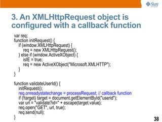 3. An XMLHttpRequest object is
configured with a callback function
var req;
function initRequest() {
   if (window.XMLHttpRequest) {
       req = new XMLHttpRequest();
   } else if (window.ActiveXObject) {
       isIE = true;
       req = new ActiveXObject("Microsoft.XMLHTTP");
   }
}
function validateUserId() {
   initRequest();
   req.onreadystatechange = processRequest; // callback function
   if (!target) target = document.getElementById("userid");
   var url = "validate?id=" + escape(target.value);
   req.open("GET", url, true);
   req.send(null);
}                                                                  38
 