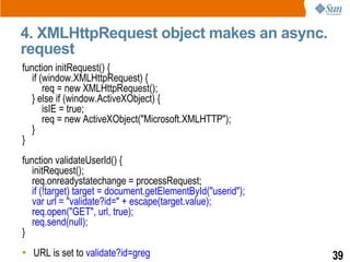 4. XMLHttpRequest object makes an async.
request
function initRequest() {
   if (window.XMLHttpRequest) {
       req = new XMLHttpRequest();
   } else if (window.ActiveXObject) {
       isIE = true;
       req = new ActiveXObject("Microsoft.XMLHTTP");
   }
}
function validateUserId() {
   initRequest();
   req.onreadystatechange = processRequest;
   if (!target) target = document.getElementById("userid");
   var url = "validate?id=" + escape(target.value);
   req.open("GET", url, true);
   req.send(null);
}
• URL is set to validate?id=greg                              39
 