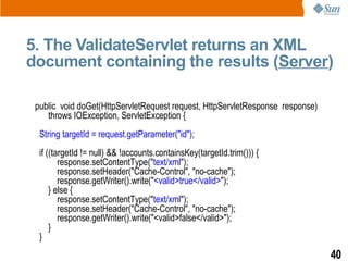 5. The ValidateServlet returns an XML
document containing the results (Server)

 public void doGet(HttpServletRequest request, HttpServletResponse response)
    throws IOException, ServletException {
  String targetId = request.getParameter("id");
  if ((targetId != null) && !accounts.containsKey(targetId.trim())) {
         response.setContentType("text/xml");
         response.setHeader("Cache-Control", "no-cache");
         response.getWriter().write("<valid>true</valid>");
      } else {
         response.setContentType("text/xml");
         response.setHeader("Cache-Control", "no-cache");
         response.getWriter().write("<valid>false</valid>");
      }
  }
                                                                               40
 