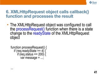 6. XMLHttpRequest object calls callback()
function and processes the result
• The XMLHttpRequest object was configured to call
  the processRequest() function when there is a state
  change to the readyState of the XMLHttpRequest
  object

  function processRequest() {
    if (req.readyState == 4) {
        if (req.status == 200) {
            var message = ...;

  ...
                                                        41
 
