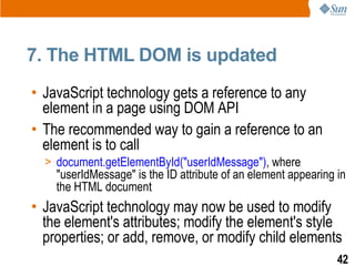 7. The HTML DOM is updated
• JavaScript technology gets a reference to any
  element in a page using DOM API
• The recommended way to gain a reference to an
  element is to call
  > document.getElementById("userIdMessage"), where
    "userIdMessage" is the ID attribute of an element appearing in
    the HTML document
• JavaScript technology may now be used to modify
  the element's attributes; modify the element's style
  properties; or add, remove, or modify child elements
                                                                42
 
