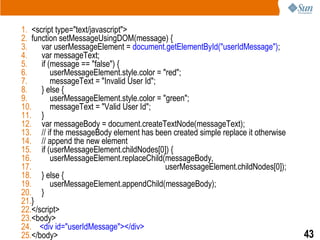 1. <script type="text/javascript">
2. function setMessageUsingDOM(message) {
3.    var userMessageElement = document.getElementById("userIdMessage");
4.    var messageText;
5.    if (message == "false") {
6.        userMessageElement.style.color = "red";
7.        messageText = "Invalid User Id";
8.    } else {
9.        userMessageElement.style.color = "green";
10.       messageText = "Valid User Id";
11. }
12. var messageBody = document.createTextNode(messageText);
13. // if the messageBody element has been created simple replace it otherwise
14. // append the new element
15. if (userMessageElement.childNodes[0]) {
16.       userMessageElement.replaceChild(messageBody,
17.                                         userMessageElement.childNodes[0]);
18. } else {
19.       userMessageElement.appendChild(messageBody);
20. }
21.}
22.</script>
23.<body>
24. <div id="userIdMessage"></div>
25.</body>                                                                       43
 