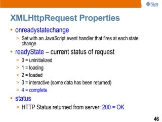 XMLHttpRequest Properties
• onreadystatechange
  > Set with an JavaScript event handler that fires at each state
    change
• readyState – current status of request
  > 0 = uninitialized
  > 1 = loading
  > 2 = loaded
  > 3 = interactive (some data has been returned)
  > 4 = complete
• status
  > HTTP Status returned from server: 200 = OK

                                                                    46
 
