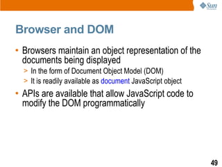 Browser and DOM
• Browsers maintain an object representation of the
  documents being displayed
  > In the form of Document Object Model (DOM)
  > It is readily available as document JavaScript object
• APIs are available that allow JavaScript code to
  modify the DOM programmatically




                                                            49
 