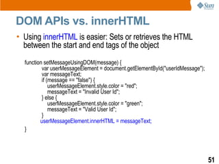 DOM APIs vs. innerHTML
• Using innerHTML is easier: Sets or retrieves the HTML
  between the start and end tags of the object
  function setMessageUsingDOM(message) {
          var userMessageElement = document.getElementById("userIdMessage");
          var messageText;
          if (message == "false") {
              userMessageElement.style.color = "red";
              messageText = "Invalid User Id";
          } else {
              userMessageElement.style.color = "green";
              messageText = "Valid User Id";
          }
         userMessageElement.innerHTML = messageText;
  }




                                                                               51
 