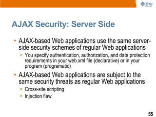 AJAX Security: Server Side
• AJAX-based Web applications use the same server-
  side security schemes of regular Web applications
  > You specify authentication, authorization, and data protection
    requirements in your web.xml file (declarative) or in your
    program (programatic)
• AJAX-based Web applications are subject to the
  same security threats as regular Web applications
  > Cross-site scripting
  > Injection flaw


                                                                 55
 