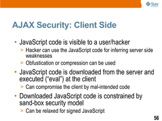 AJAX Security: Client Side
• JavaScript code is visible to a user/hacker
  > Hacker can use the JavaScript code for inferring server side
    weaknesses
  > Obfustication or compression can be used
• JavaScript code is downloaded from the server and
  executed (“eval”) at the client
  > Can compromise the client by mal-intended code
• Downloaded JavaScript code is constrained by
  sand-box security model
  > Can be relaxed for signed JavaScript
                                                                   56
 