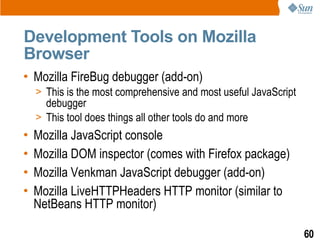 Development Tools on Mozilla
Browser
• Mozilla FireBug debugger (add-on)
    > This is the most comprehensive and most useful JavaScript
      debugger
    > This tool does things all other tools do and more
•   Mozilla JavaScript console
•   Mozilla DOM inspector (comes with Firefox package)
•   Mozilla Venkman JavaScript debugger (add-on)
•   Mozilla LiveHTTPHeaders HTTP monitor (similar to
    NetBeans HTTP monitor)

                                                                  60
 
