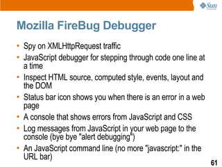 Mozilla FireBug Debugger
• Spy on XMLHttpRequest traffic
• JavaScript debugger for stepping through code one line at
  a time
• Inspect HTML source, computed style, events, layout and
  the DOM
• Status bar icon shows you when there is an error in a web
  page
• A console that shows errors from JavaScript and CSS
• Log messages from JavaScript in your web page to the
  console (bye bye "alert debugging")
• An JavaScript command line (no more "javascript:" in the
  URL bar)
                                                              61
 