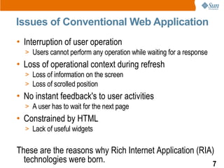 Issues of Conventional Web Application
• Interruption of user operation
  > Users cannot perform any operation while waiting for a response
• Loss of operational context during refresh
  > Loss of information on the screen
  > Loss of scrolled position
• No instant feedback's to user activities
  > A user has to wait for the next page
• Constrained by HTML
  > Lack of useful widgets


These are the reasons why Rich Internet Application (RIA)
  technologies were born.                               7
 